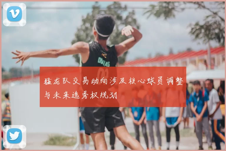 猛龙队交易动向涉及核心球员调整与未来选秀权规划