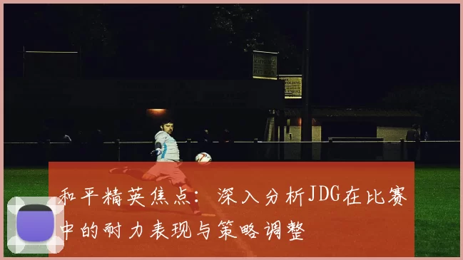 和平精英焦点：深入分析JDG在比赛中的耐力表现与策略调整