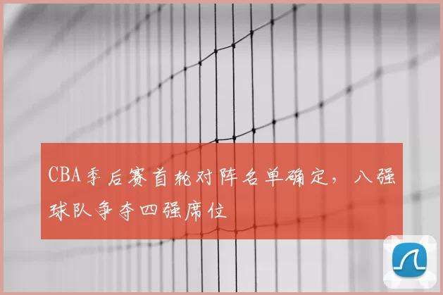 CBA季后赛首轮对阵名单确定，八强球队争夺四强席位