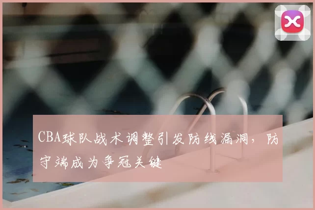 CBA球队战术调整引发防线漏洞，防守端成为争冠关键