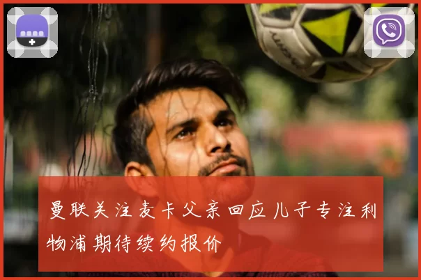 曼联关注麦卡父亲回应儿子专注利物浦期待续约报价