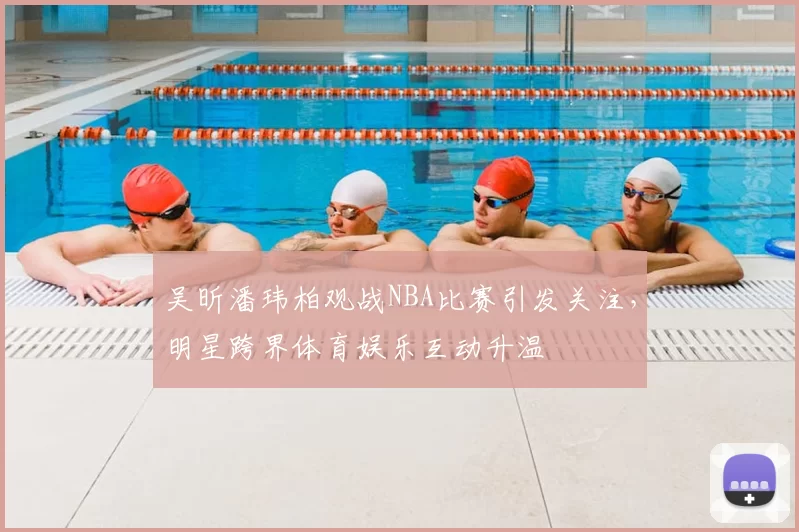吴昕潘玮柏观战NBA比赛引发关注，明星跨界体育娱乐互动升温