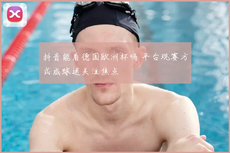 抖音能看德国欧洲杯吗 平台观赛方式成球迷关注焦点