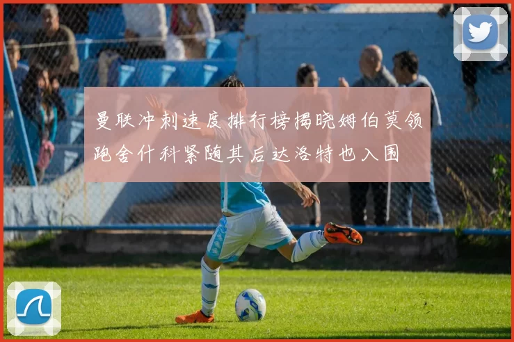 曼联冲刺速度排行榜揭晓姆伯莫领跑舍什科紧随其后达洛特也入围