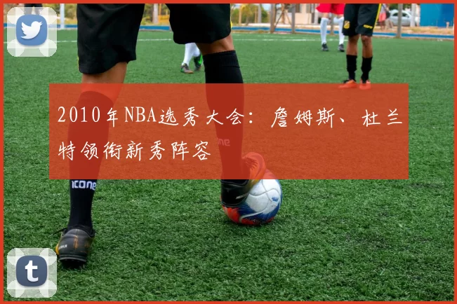 2010年NBA选秀大会：詹姆斯、杜兰特领衔新秀阵容