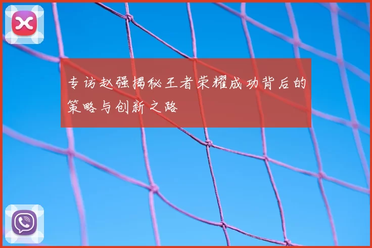 专访赵强揭秘王者荣耀成功背后的策略与创新之路