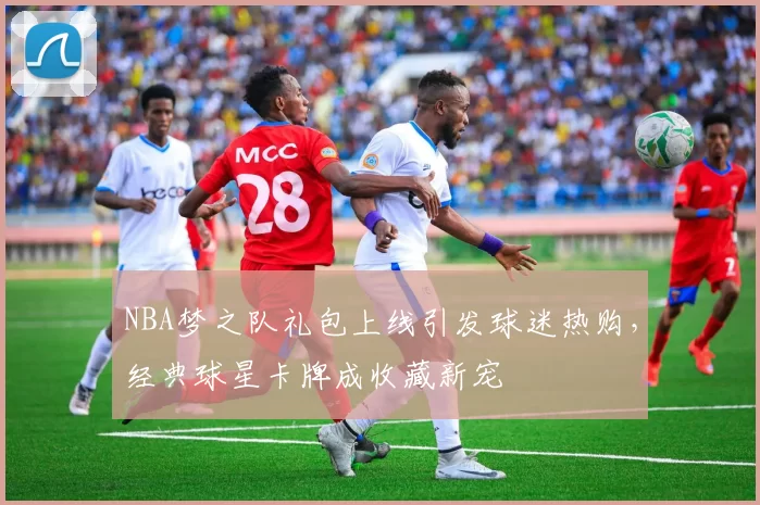 NBA梦之队礼包上线引发球迷热购，经典球星卡牌成收藏新宠