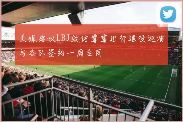 美媒建议LBJ效仿霉霉进行退役巡演与各队签约一周合同