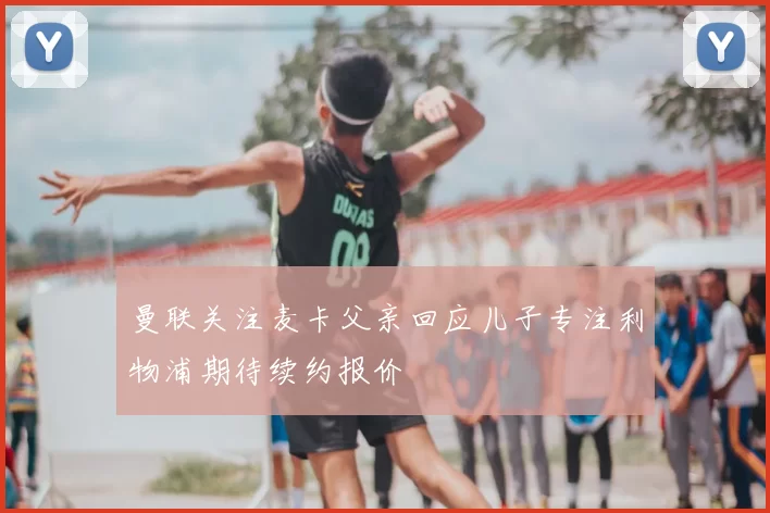 曼联关注麦卡父亲回应儿子专注利物浦期待续约报价