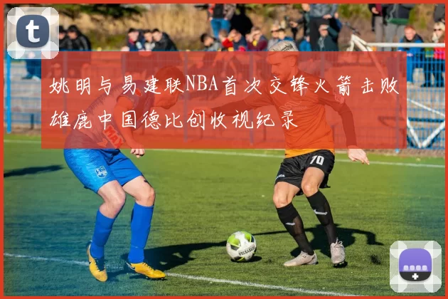 姚明与易建联NBA首次交锋火箭击败雄鹿中国德比创收视纪录