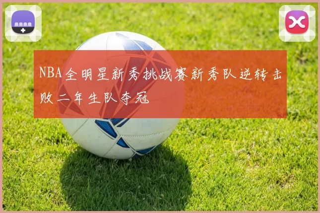 NBA全明星新秀挑战赛新秀队逆转击败二年生队夺冠