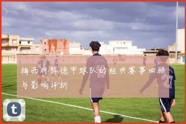 梅西对阵德甲球队的经典赛事回顾与影响评析