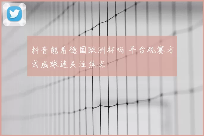 抖音能看德国欧洲杯吗 平台观赛方式成球迷关注焦点