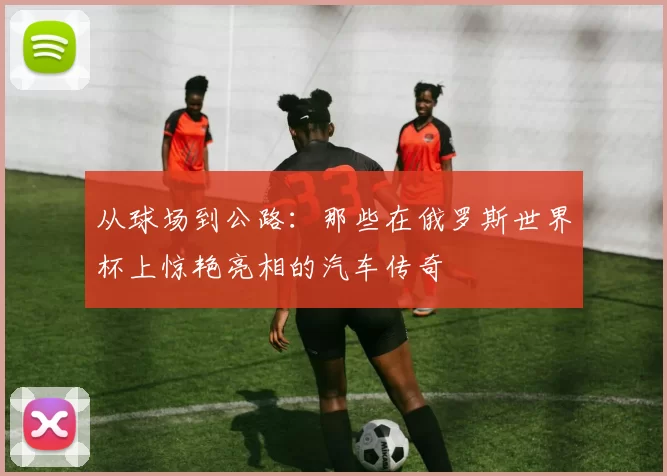 从球场到公路：那些在俄罗斯世界杯上惊艳亮相的汽车传奇
