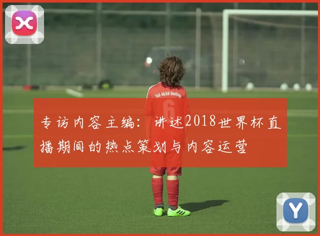 专访内容主编：讲述2018世界杯直播期间的热点策划与内容运营