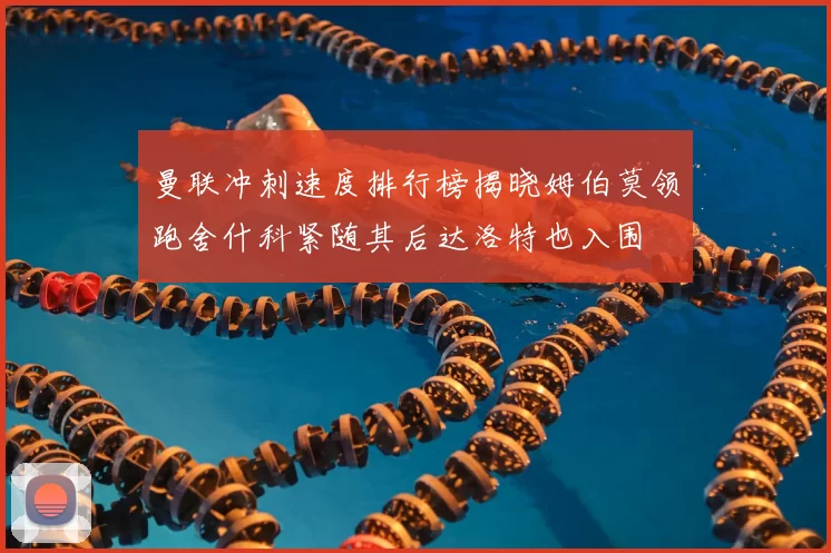 曼联冲刺速度排行榜揭晓姆伯莫领跑舍什科紧随其后达洛特也入围
