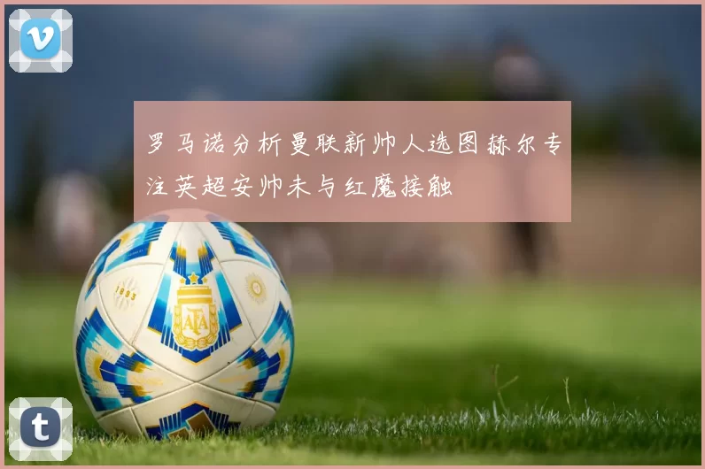 罗马诺分析曼联新帅人选图赫尔专注英超安帅未与红魔接触