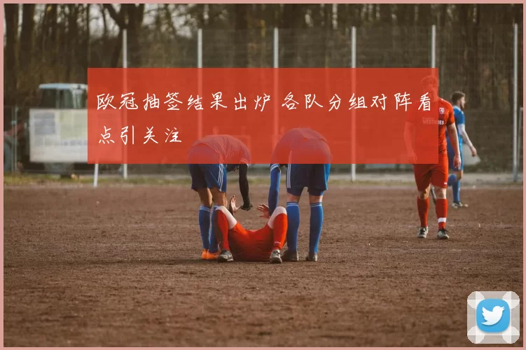 欧冠抽签结果出炉 各队分组对阵看点引关注