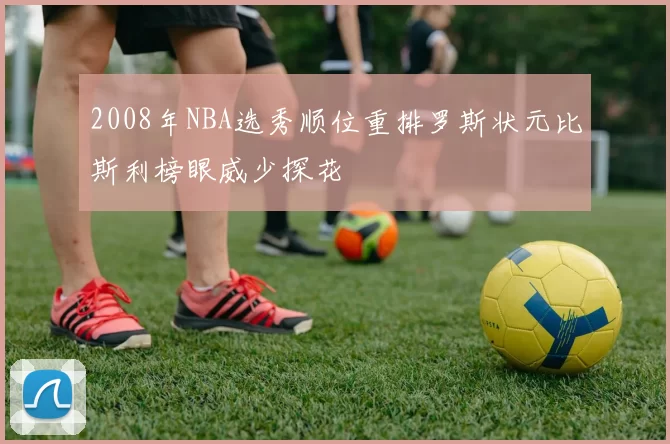 2008年NBA选秀顺位重排罗斯状元比斯利榜眼威少探花