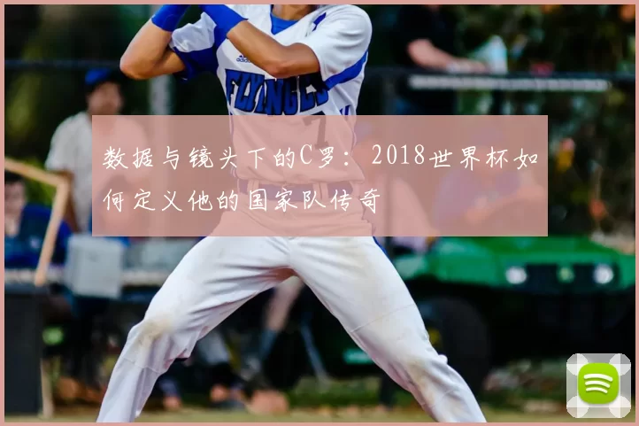 数据与镜头下的C罗：2018世界杯如何定义他的国家队传奇