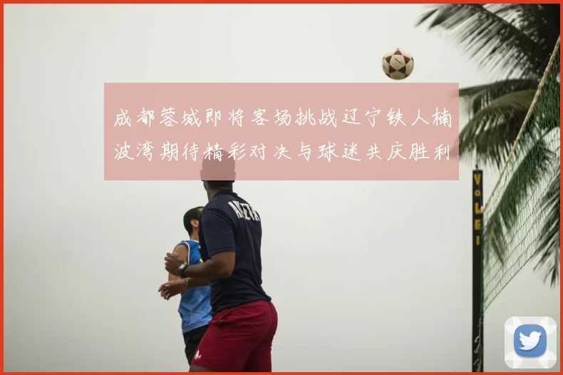 成都蓉城即将客场挑战辽宁铁人楠波湾期待精彩对决与球迷共庆胜利