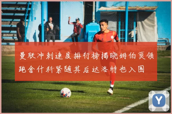 曼联冲刺速度排行榜揭晓姆伯莫领跑舍什科紧随其后达洛特也入围