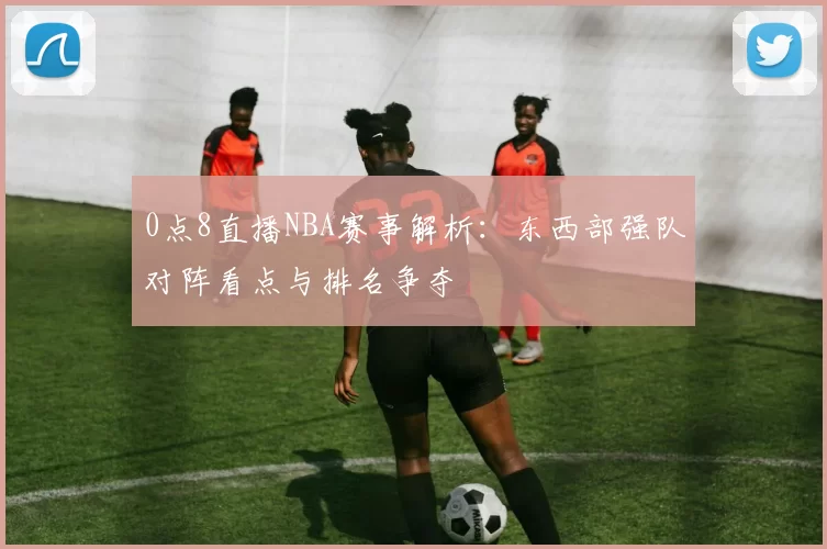 0点8直播NBA赛事解析：东西部强队对阵看点与排名争夺