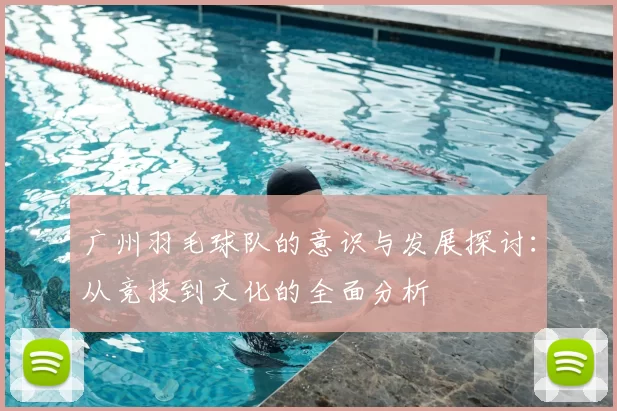 广州羽毛球队的意识与发展探讨:从竞技到文化的全面分析