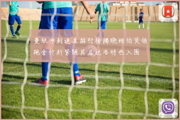 曼联冲刺速度排行榜揭晓姆伯莫领跑舍什科紧随其后达洛特也入围