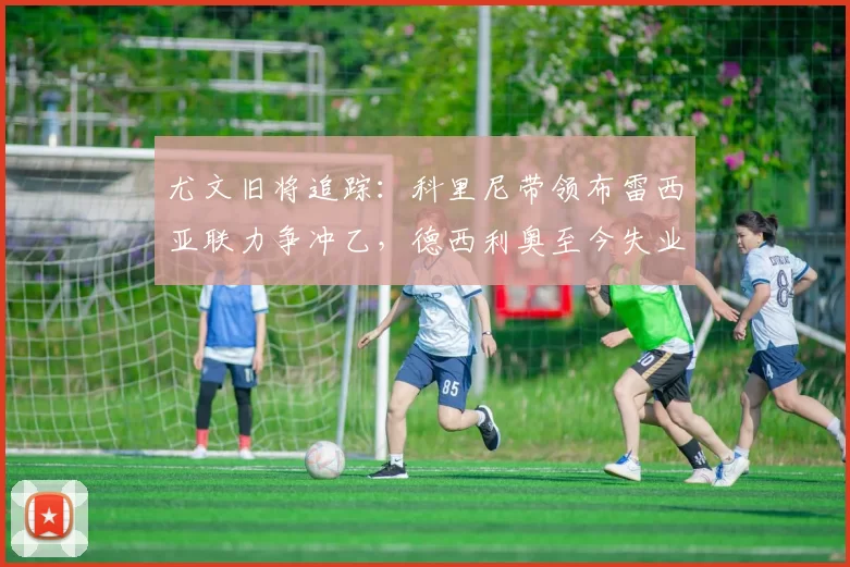 尤文旧将追踪：科里尼带领布雷西亚联力争冲乙，德西利奥至今失业中_赛季_切沃_意丙