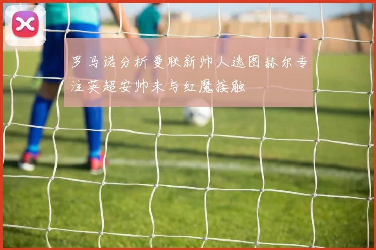 罗马诺分析曼联新帅人选图赫尔专注英超安帅未与红魔接触