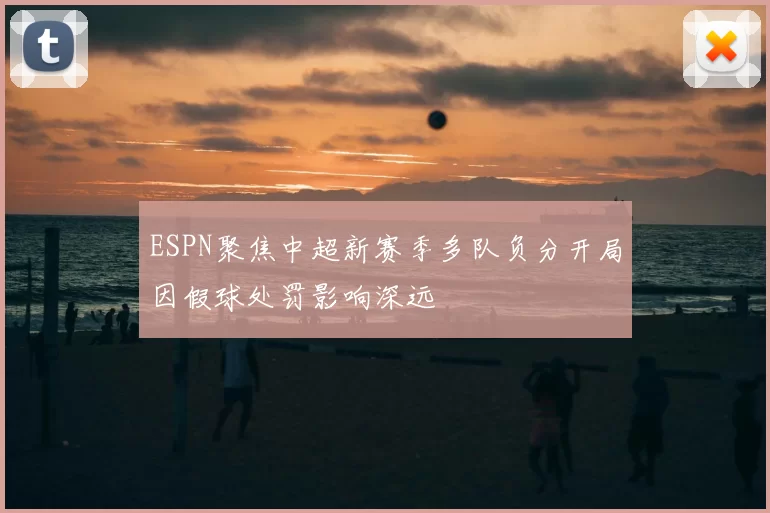 ESPN聚焦中超新赛季多队负分开局因假球处罚影响深远