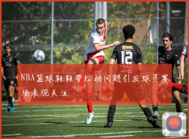 NBA篮球鞋鞋带松动问题引发球员赛场表现关注
